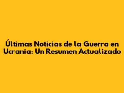 Últimas Noticias de la Guerra en Ucrania: Un Resumen Actualizado