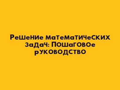 Решение математических задач: Пошаговое руководство