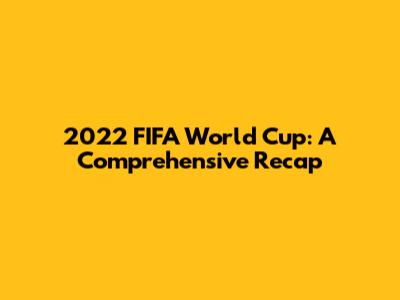 2022 FIFA World Cup: A Comprehensive Recap