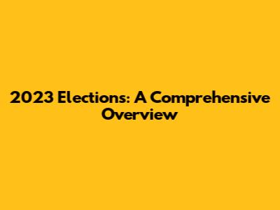2023 Elections: A Comprehensive Overview