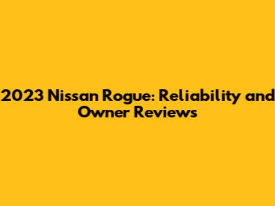 2023 Nissan Rogue: Reliability and Owner Reviews