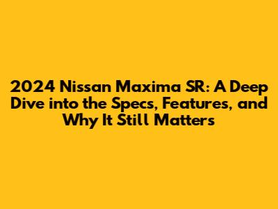 2024 Nissan Maxima SR: A Deep Dive into the Specs, Features, and Why It Still Matters