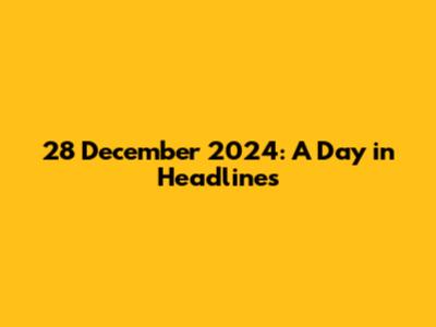 28 December 2024: A Day in Headlines