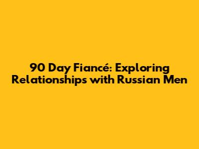 90 Day Fiancé: Exploring Relationships with Russian Men