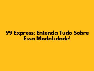 99 Express: Entenda Tudo Sobre Essa Modalidade!