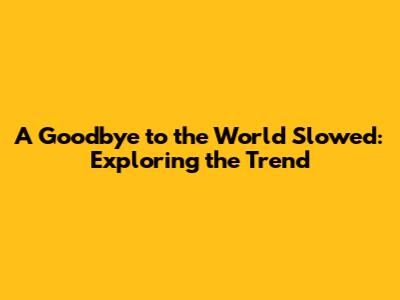 A Goodbye to the World Slowed: Exploring the Trend