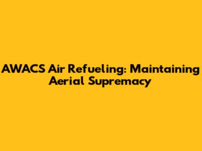 AWACS Air Refueling: Maintaining Aerial Supremacy