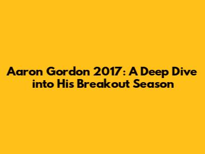 Aaron Gordon 2017: A Deep Dive into His Breakout Season