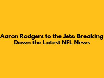 Aaron Rodgers to the Jets: Breaking Down the Latest NFL News