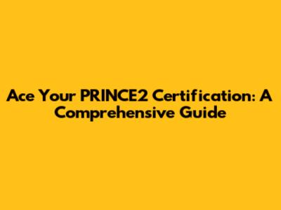 Ace Your PRINCE2 Certification: A Comprehensive Guide