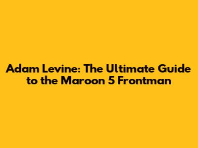 Adam Levine: The Ultimate Guide to the Maroon 5 Frontman