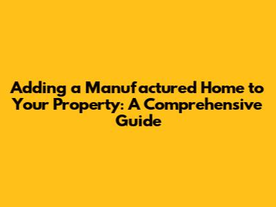 Adding a Manufactured Home to Your Property: A Comprehensive Guide