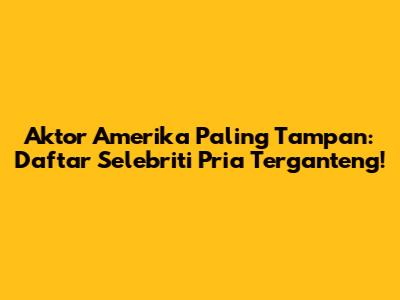 Aktor Amerika Paling Tampan: Daftar Selebriti Pria Terganteng!