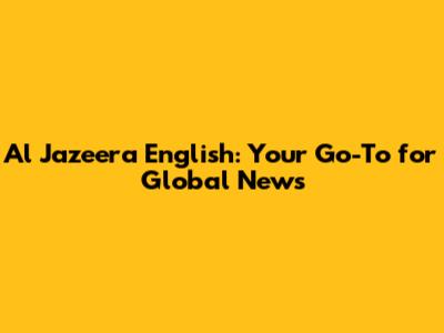 Al Jazeera English: Your Go-To for Global News