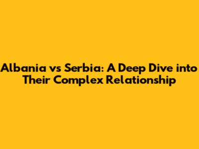 Albania vs Serbia: A Deep Dive into Their Complex Relationship