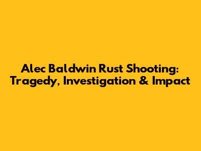 Alec Baldwin Rust Shooting: Tragedy, Investigation & Impact