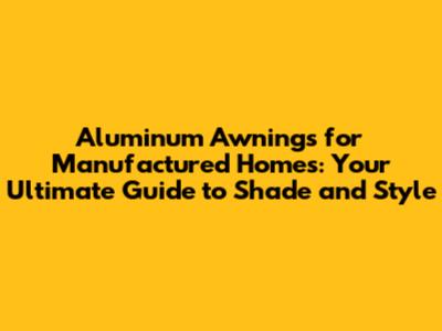 Aluminum Awnings for Manufactured Homes: Your Ultimate Guide to Shade and Style