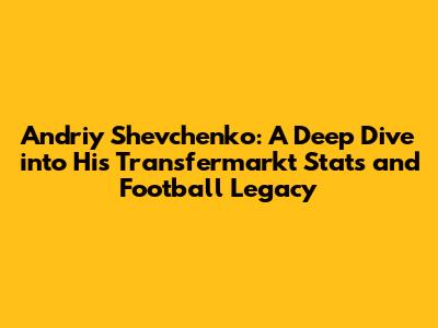 Andriy Shevchenko: A Deep Dive into His Transfermarkt Stats and Football Legacy