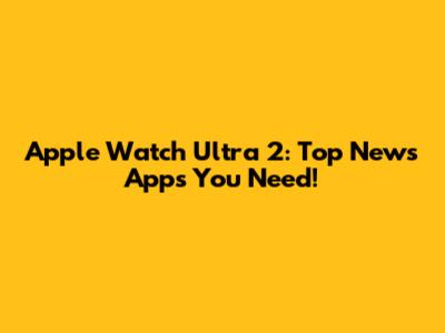 Apple Watch Ultra 2: Top News Apps You Need!