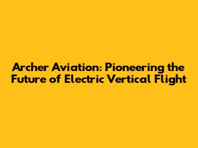 Archer Aviation: Pioneering the Future of Electric Vertical Flight
