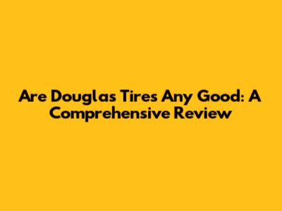 Are Douglas Tires Any Good: A Comprehensive Review