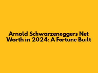 Arnold Schwarzenegger's Net Worth in 2024: A Fortune Built