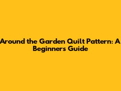 Around the Garden Quilt Pattern: A Beginner's Guide