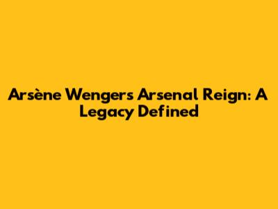 Arsène Wenger's Arsenal Reign: A Legacy Defined