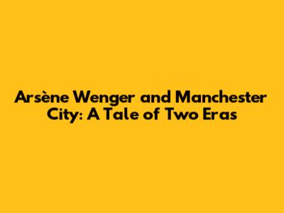Arsène Wenger and Manchester City: A Tale of Two Eras