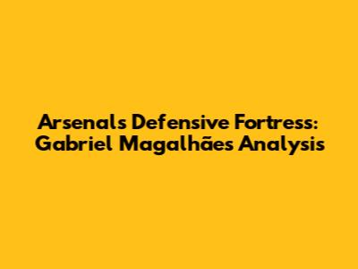 Arsenal's Defensive Fortress: Gabriel Magalhães Analysis