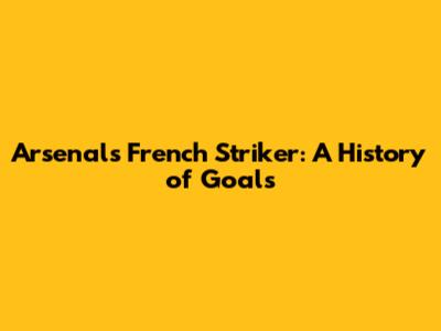 Arsenal's French Striker: A History of Goals