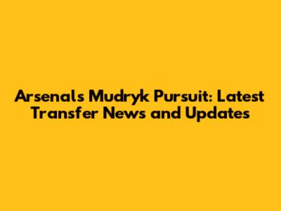 Arsenal's Mudryk Pursuit: Latest Transfer News and Updates