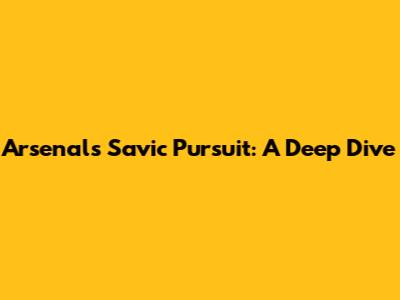 Arsenal's Savic Pursuit: A Deep Dive