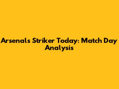 Arsenal's Striker Today: Match Day Analysis