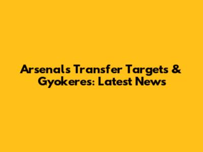 Arsenal's Transfer Targets & Gyokeres: Latest News