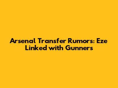 Arsenal Transfer Rumors: Eze Linked with Gunners