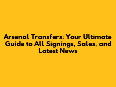Arsenal Transfers: Your Ultimate Guide to All Signings, Sales, and Latest News