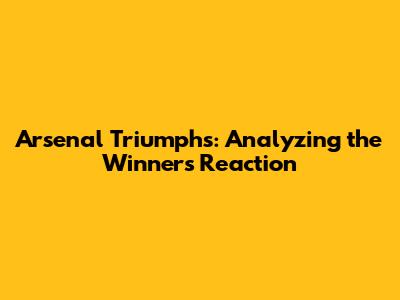 Arsenal Triumphs: Analyzing the Winner's Reaction