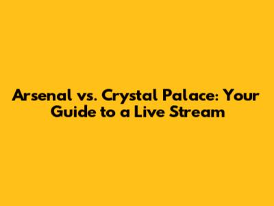 Arsenal vs. Crystal Palace: Your Guide to a Live Stream