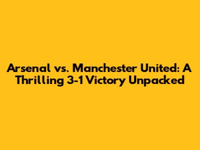Arsenal vs. Manchester United: A Thrilling 3-1 Victory Unpacked