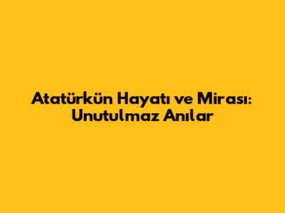 Atatürk'ün Hayatı ve Mirası: Unutulmaz Anılar
