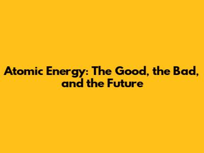 Atomic Energy: The Good, the Bad, and the Future