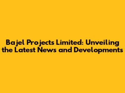 Bajel Projects Limited: Unveiling the Latest News and Developments