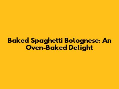 Baked Spaghetti Bolognese: An Oven-Baked Delight