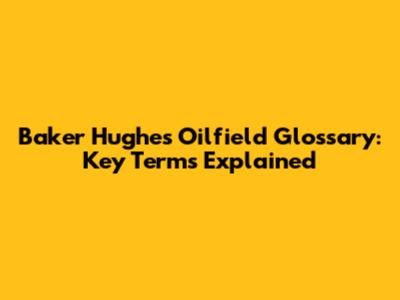 Baker Hughes Oilfield Glossary: Key Terms Explained