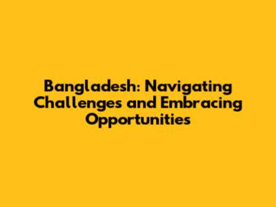 Bangladesh: Navigating Challenges and Embracing Opportunities