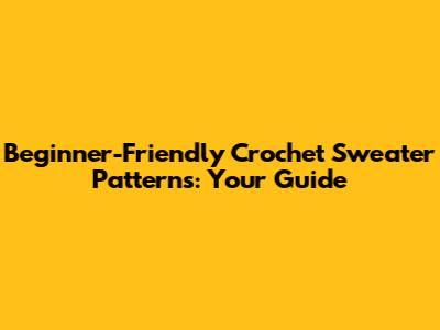 Beginner-Friendly Crochet Sweater Patterns: Your Guide