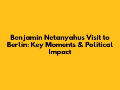 Benjamin Netanyahu's Visit to Berlin: Key Moments & Political Impact