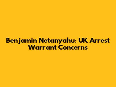 Benjamin Netanyahu: UK Arrest Warrant Concerns