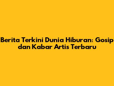 Berita Terkini Dunia Hiburan: Gosip dan Kabar Artis Terbaru